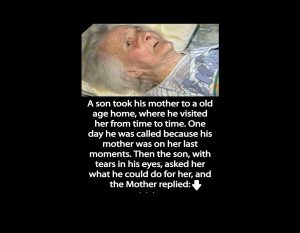 A son took his mother to a old age home, where he visited her from time to time. One day he was called because his mother was on her last moments. Then the son, with tears in his eyes, asked her what he could do for her, and the Mother replied